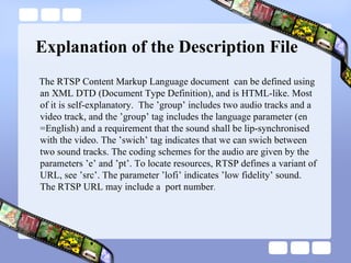Explanation of the Description File The RTSP Content Markup Language document  can be defined using an XML DTD (Document Type Definition), and is HTML-like. Most of it is self-explanatory.  The ’group’ includes two audio tracks and a video track, and the ’group’ tag includes the language parameter (en =English) and a requirement that the sound shall be lip-synchronised with the video. The ’swich’ tag indicates that we can swich between two sound tracks. The coding schemes for the audio are given by the parameters ’e’ and ’pt’. To locate resources, RTSP defines a variant of URL, see ’src’. The parameter ’lofi’ indicates ’low fidelity’ sound. The RTSP URL may include a  port number .  