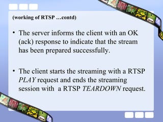 (working of RTSP …contd) The server informs the client with an OK (ack) response to indicate that the stream has been prepared successfully. The client starts the streaming with a RTSP  PLAY  request and ends the streaming session with  a RTSP  TEARDOWN  request. 