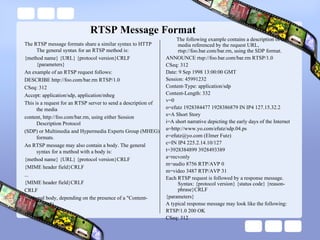 RTSP Message Format The RTSP message formats share a similar syntax to HTTP The general syntax for an RTSP method is: {method name} {URL} {protocol version}CRLF {parameters} An example of an RTSP request follows: DESCRIBE http://foo.com/bar.rm RTSP/1.0 CSeq: 312 Accept: application/sdp, application/mheg This is a request for an RTSP server to send a description of the media content, http://foo.com/bar.rm, using either Session Description Protocol (SDP) or Multimedia and Hypermedia Experts Group (MHEG) formats. An RTSP message may also contain a body. The general syntax for a method with a body is: {method name} {URL} {protocol version}CRLF {MIME header field}CRLF ... {MIME header field}CRLF CRLF {optional body, depending on the presence of a "Content-length"} The following example contains a description of the media referenced by the request URL, rtsp://foo.bar.com/bar.rm, using the SDP format. ANNOUNCE rtsp://foo.bar.com/bar.rm RTSP/1.0 CSeq: 312 Date: 9 Sep 1998 13:00:00 GMT Session: 45991232 Content-Type: application/sdp Content-Length: 332 v=0 o=efutz 1928384477 1928386879 IN IP4 127.15.32.2 s=A Short Story i=A short narrative depicting the early days of the Internet u=http://www.yo.com/efutz/sdp.04.ps e=efutz@yo.com (Elmer Futz) c=IN IP4 225.2.14.10/127 t=3928384899 3928493389 a=recvonly m=audio 8756 RTP/AVP 0 m=video 3487 RTP/AVP 31 Each RTSP request is followed by a response message. Syntax: {protocol version} {status code} {reason-phrase}CRLF {parameters} A typical response message may look like the following: RTSP/1.0 200 OK CSeq: 312 