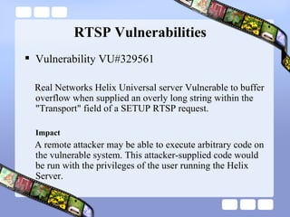 RTSP Vulnerabilities Vulnerability VU#329561 Real Networks Helix Universal server Vulnerable to buffer overflow when supplied an overly long string within the "Transport" field of a SETUP RTSP request. Impact A remote attacker may be able to execute arbitrary code on the vulnerable system. This attacker-supplied code would be run with the privileges of the user running the Helix Server.  