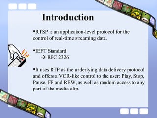 Introduction RTSP is an application-level protocol for the control of real-time streaming data.  IEFT Standard     RFC 2326 It uses RTP as the underlying data delivery protocol and offers a VCR-like control to the user: Play, Stop, Pause, FF and REW, as well as random access to any part of the media clip.  