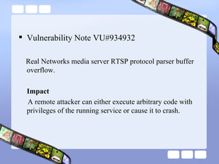 Vulnerability Note VU#934932 Real Networks media server RTSP protocol parser buffer overflow. Impact A remote attacker can either execute arbitrary code with privileges of the running service or cause it to crash.  