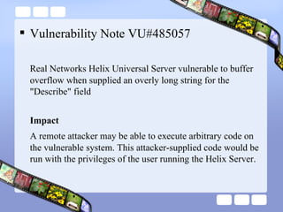 Vulnerability Note VU#485057 Real Networks Helix Universal Server vulnerable to buffer overflow when supplied an overly long string for the "Describe" field Impact A remote attacker may be able to execute arbitrary code on the vulnerable system. This attacker-supplied code would be run with the privileges of the user running the Helix Server.  