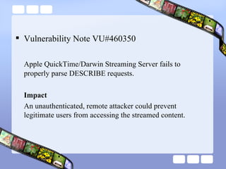 Vulnerability Note VU#460350 Apple QuickTime/Darwin Streaming Server fails to properly parse DESCRIBE requests. Impact An unauthenticated, remote attacker could prevent legitimate users from accessing the streamed content.  