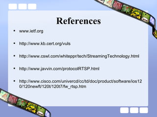 References www.ietf.org http://www.kb.cert.org/vuls http://www.cswl.com/whiteppr/tech/StreamingTechnology.html http://www.javvin.com/protocolRTSP.html http://www.cisco.com/univercd/cc/td/doc/product/software/ios120/120newft/120t/120t7/fw_rtsp.htm 