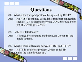Questions #1.  What is the transport protocol being used by RTSP? Ans.  An RTSP client may use reliable transport connection  such as TCP  or  alternatively use UDP.(So could be on  top of UDP/IP or TCP/IP) #2.  Where is RTSP used? Ans.  It is used by streaming media players ,to control the  media streams.  #3.  What is main difference between RTSP and HTTP? Ans.  HTTP is a stateless protocol ,where as RTSP  maintains the state through out. 