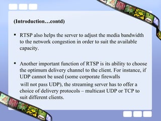 (Introduction…contd) RTSP also helps the server to adjust the media bandwidth to the network congestion in order to suit the available capacity. Another important function of RTSP is its ability to choose the optimum delivery channel to the client. For instance, if UDP cannot be used (some corporate firewalls will not pass UDP), the streaming server has to offer a choice of delivery protocols – multicast UDP or TCP to suit different clients. 
