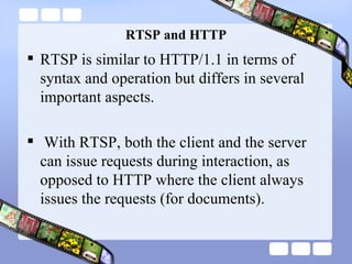 RTSP and HTTP RTSP is similar to HTTP/1.1 in terms of syntax and operation but differs in several important aspects. With RTSP, both the client and the server can issue requests during interaction, as opposed to HTTP where the client always issues the requests (for documents). 