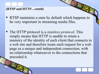 (RTSP and HTTP…contd) RTSP maintains a state by default which happens to be very important in streaming media files. The HTTP protocol is a  stateless protocol . This simply means that HTTP is unable to retain a memory of the identity of each client that connects to a web site and therefore treats each request for a web page as a unique and independent connection, with no relationship whatsoever to the connections that preceded it.  