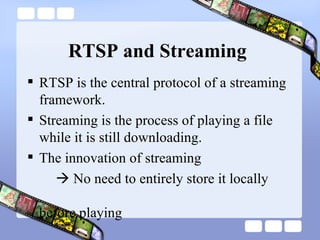 RTSP and Streaming RTSP is the central protocol of a streaming framework. Streaming is the process of playing a file while it is still downloading.   The innovation of streaming    No need to entirely store it locally    before playing 