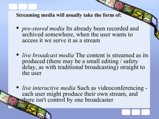 Streaming media will usually take the form of:  pre-stored media  Its already been recorded and archived somewhere, when the user wants to access it we serve it as a stream live broadcast media  The content is streamed as its produced (there may be a small editing / safety delay, as with traditional broadcasting) straight to the user live interactive media  Such as videoconferencing - each user might produce their own stream, and there isn't control by one broadcaster 