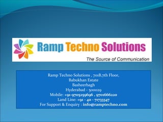 Ramp Techno Solutions , 701B,7th Floor,
Babukhan Estate
Basheerbagh
Hyderabad - 500029
Mobile: +91-9705259696 , 9701666220
Land Line: +91 - 40 - 71733347
For Support & Enquiry : info@ramptechno.com
 