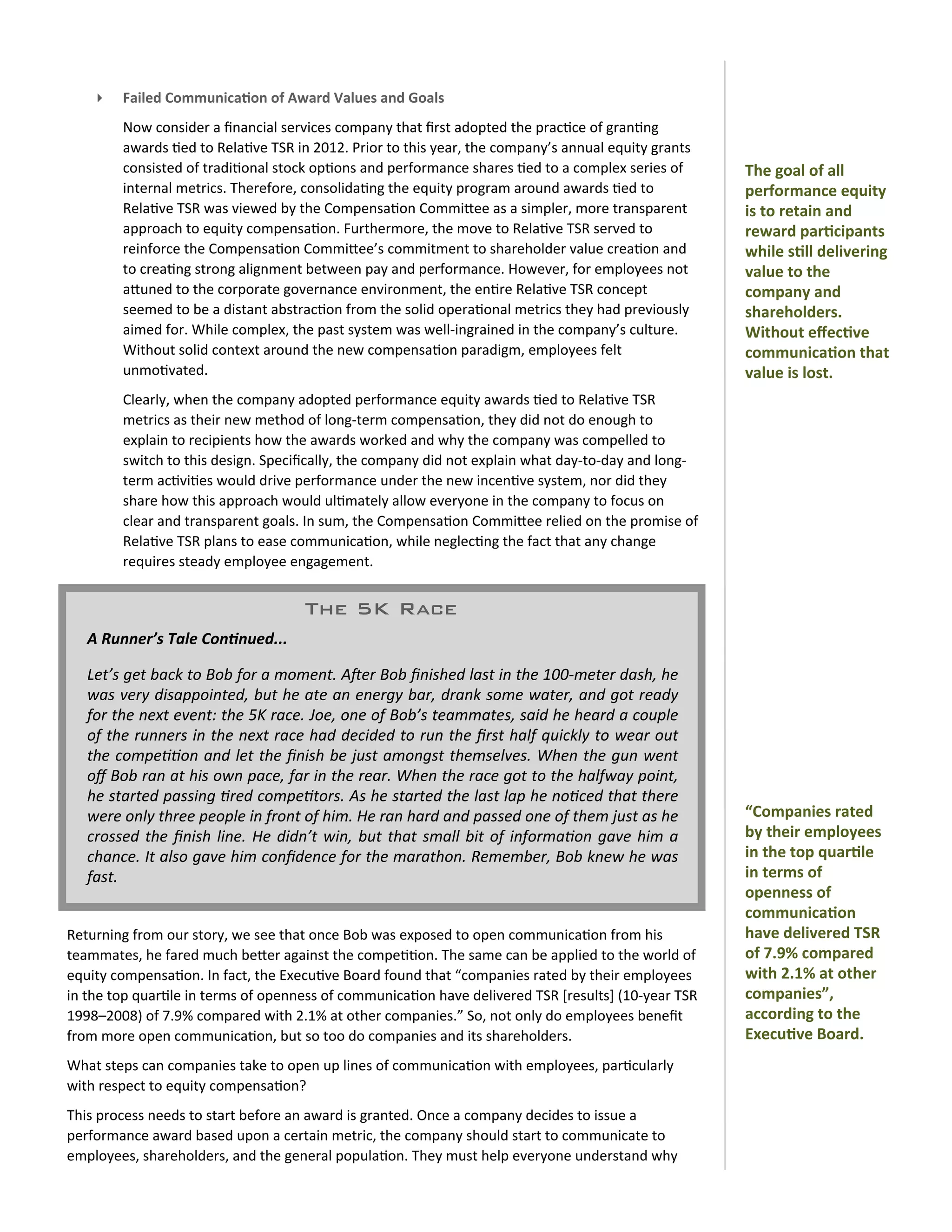 ‣      Failed	
  Communica)on	
  of	
  Award	
  Values	
  and	
  Goals
             Now	
  consider	
  a	
  ﬁnancial	
  services	
  company	
  that	
  ﬁrst	
  adopted	
  the	
  prac0ce	
  of	
  gran0ng	
  
             awards	
  0ed	
  to	
  Rela0ve	
  TSR	
  in	
  2012.	
  Prior	
  to	
  this	
  year,	
  the	
  company’s	
  annual	
  equity	
  grants	
  
             consisted	
  of	
  tradi0onal	
  stock	
  op0ons	
  and	
  performance	
  shares	
  0ed	
  to	
  a	
  complex	
  series	
  of	
              The	
  goal	
  of	
  all	
  
             internal	
  metrics.	
  Therefore,	
  consolida0ng	
  the	
  equity	
  program	
  around	
  awards	
  0ed	
  to	
                            performance	
  equity	
  
             Rela0ve	
  TSR	
  was	
  viewed	
  by	
  the	
  Compensa0on	
  CommiOee	
  as	
  a	
  simpler,	
  more	
  transparent	
                      is	
  to	
  retain	
  and	
  
             approach	
  to	
  equity	
  compensa0on.	
  Furthermore,	
  the	
  move	
  to	
  Rela0ve	
  TSR	
  served	
  to	
                            reward	
  par)cipants	
  
             reinforce	
  the	
  Compensa0on	
  CommiOee’s	
  commitment	
  to	
  shareholder	
  value	
  crea0on	
  and	
                                while	
  s)ll	
  delivering	
  
             to	
  crea0ng	
  strong	
  alignment	
  between	
  pay	
  and	
  performance.	
  However,	
  for	
  employees	
  not	
                       value	
  to	
  the	
  
             aOuned	
  to	
  the	
  corporate	
  governance	
  environment,	
  the	
  en0re	
  Rela0ve	
  TSR	
  concept	
                                company	
  and	
  
             seemed	
  to	
  be	
  a	
  distant	
  abstrac0on	
  from	
  the	
  solid	
  opera0onal	
  metrics	
  they	
  had	
  previously	
             shareholders.	
  	
  
             aimed	
  for.	
  While	
  complex,	
  the	
  past	
  system	
  was	
  well-­‐ingrained	
  in	
  the	
  company’s	
  culture.	
               Without	
  eﬀec)ve	
  
             Without	
  solid	
  context	
  around	
  the	
  new	
  compensa0on	
  paradigm,	
  employees	
  felt	
                                       communica)on	
  that	
  
             unmo0vated.                                                                                                                                  value	
  is	
  lost.
             Clearly,	
  when	
  the	
  company	
  adopted	
  performance	
  equity	
  awards	
  0ed	
  to	
  Rela0ve	
  TSR	
  
             metrics	
  as	
  their	
  new	
  method	
  of	
  long-­‐term	
  compensa0on,	
  they	
  did	
  not	
  do	
  enough	
  to	
  
             explain	
  to	
  recipients	
  how	
  the	
  awards	
  worked	
  and	
  why	
  the	
  company	
  was	
  compelled	
  to	
  
             switch	
  to	
  this	
  design.	
  Speciﬁcally,	
  the	
  company	
  did	
  not	
  explain	
  what	
  day-­‐to-­‐day	
  and	
  long-­‐
             term	
  ac0vi0es	
  would	
  drive	
  performance	
  under	
  the	
  new	
  incen0ve	
  system,	
  nor	
  did	
  they	
  
             share	
  how	
  this	
  approach	
  would	
  ul0mately	
  allow	
  everyone	
  in	
  the	
  company	
  to	
  focus	
  on	
  
             clear	
  and	
  transparent	
  goals.	
  In	
  sum,	
  the	
  Compensa0on	
  CommiOee	
  relied	
  on	
  the	
  promise	
  of	
  
             Rela0ve	
  TSR	
  plans	
  to	
  ease	
  communica0on,	
  while	
  neglec0ng	
  the	
  fact	
  that	
  any	
  change	
  
             requires	
  steady	
  employee	
  engagement.


                                                         The 5K Race
    A	
  Runner’s	
  Tale	
  Con/nued...

    Let’s	
  get	
  back	
  to	
  Bob	
  for	
   a 	
  moment.	
  AQer	
  Bob	
  ﬁnished	
  last	
  in	
  the	
   100-­‐meter	
  dash,	
  he	
  
    was	
  very	
  disappointed,	
  but	
  he	
   ate	
   an	
  energy	
  bar,	
  drank	
  some	
   water,	
  and	
  got	
  ready	
  
    for	
  the	
  next	
  event:	
  the	
  5K	
   race.	
   Joe,	
  one	
  of	
  Bob’s	
   teammates,	
  said	
  he	
  heard	
  a	
  couple	
  
    of	
  the	
  runners	
   in	
  the	
  next	
  race	
   had	
  decided	
  to	
  run	
  the	
  ﬁrst	
  half	
   quickly	
  to	
  wear	
  out	
  
    the	
   compe11on	
  and	
  let	
  the	
  ﬁnish	
  be	
  just	
  amongst	
  themselves.	
  When	
   the	
   gun	
  went	
  
    oﬀ	
  Bob	
  ran	
  at	
  his	
  own	
  pace,	
  far	
  in	
   the	
  rear.	
  When	
   the	
  race	
   got	
  to	
   the	
  halfway	
  point,	
  
    he	
   started	
   passing	
  1red	
  compe1tors.	
  As	
  he	
  started	
  the	
  last	
  lap	
   he	
   no1ced	
  that	
  there	
  
    were	
  only	
   three	
  people	
  in	
  front	
  of	
  him.	
  He	
  ran	
  hard	
  and	
  passed	
  one	
  of	
  them	
  just	
  as	
  he	
        “Companies	
  rated	
  
    crossed	
  the	
   ﬁnish	
  line.	
   He	
   didn’t	
   win,	
  but	
  that	
   small	
  bit	
   of	
   informa1on	
  gave	
   him	
  a	
             by	
  their	
  employees	
  
    chance.	
  It	
  also	
  gave	
  him	
  conﬁdence	
  for	
  the	
   marathon.	
   Remember,	
  Bob	
  knew	
  he	
  was	
                             in	
  the	
  top	
  quar)le	
  
    fast.                                                                                                                                                 in	
  terms	
  of	
  
                                                                                                                                                          openness	
  of	
  
                                                                                                                                                          communica)on	
  
Returning	
  from	
  our	
  story,	
  we	
  see	
  that	
  once	
  Bob	
  was	
  exposed	
  to	
  open	
  communica0on	
  from	
  his	
                   have	
  delivered	
  TSR	
  
teammates,	
  he	
  fared	
  much	
  beOer	
  against	
  the	
  compe00on.	
  The	
  same	
  can	
  be	
  applied	
  to	
  the	
  world	
  of	
           of	
  7.9%	
  compared	
  
equity	
  compensa0on.	
  In	
  fact,	
  the	
  Execu0ve	
  Board	
  found	
  that	
  “companies	
  rated	
  by	
  their	
  employees	
                   with	
  2.1%	
  at	
  other	
  
in	
  the	
  top	
  quar0le	
  in	
  terms	
  of	
  openness	
  of	
  communica0on	
  have	
  delivered	
  TSR	
  [results]	
  (10-­‐year	
  TSR	
        companies”,	
  
1998–2008)	
  of	
  7.9%	
  compared	
  with	
  2.1%	
  at	
  other	
  companies.”	
  So,	
  not	
  only	
  do	
  employees	
  beneﬁt	
                   according	
  to	
  the	
  
from	
  more	
  open	
  communica0on,	
  but	
  so	
  too	
  do	
  companies	
  and	
  its	
  shareholders.                                               Execu)ve	
  Board.
What	
  steps	
  can	
  companies	
  take	
  to	
  open	
  up	
  lines	
  of	
  communica0on	
  with	
  employees,	
  par0cularly	
  
with	
  respect	
  to	
  equity	
  compensa0on?
This	
  process	
  needs	
  to	
  start	
  before	
  an	
  award	
  is	
  granted.	
  Once	
  a	
  company	
  decides	
  to	
  issue	
  a	
  
performance	
  award	
  based	
  upon	
  a	
  certain	
  metric,	
  the	
  company	
  should	
  start	
  to	
  communicate	
  to	
  
employees,	
  shareholders,	
  and	
  the	
  general	
  popula0on.	
  They	
  must	
  help	
  everyone	
  understand	
  why	
  
 