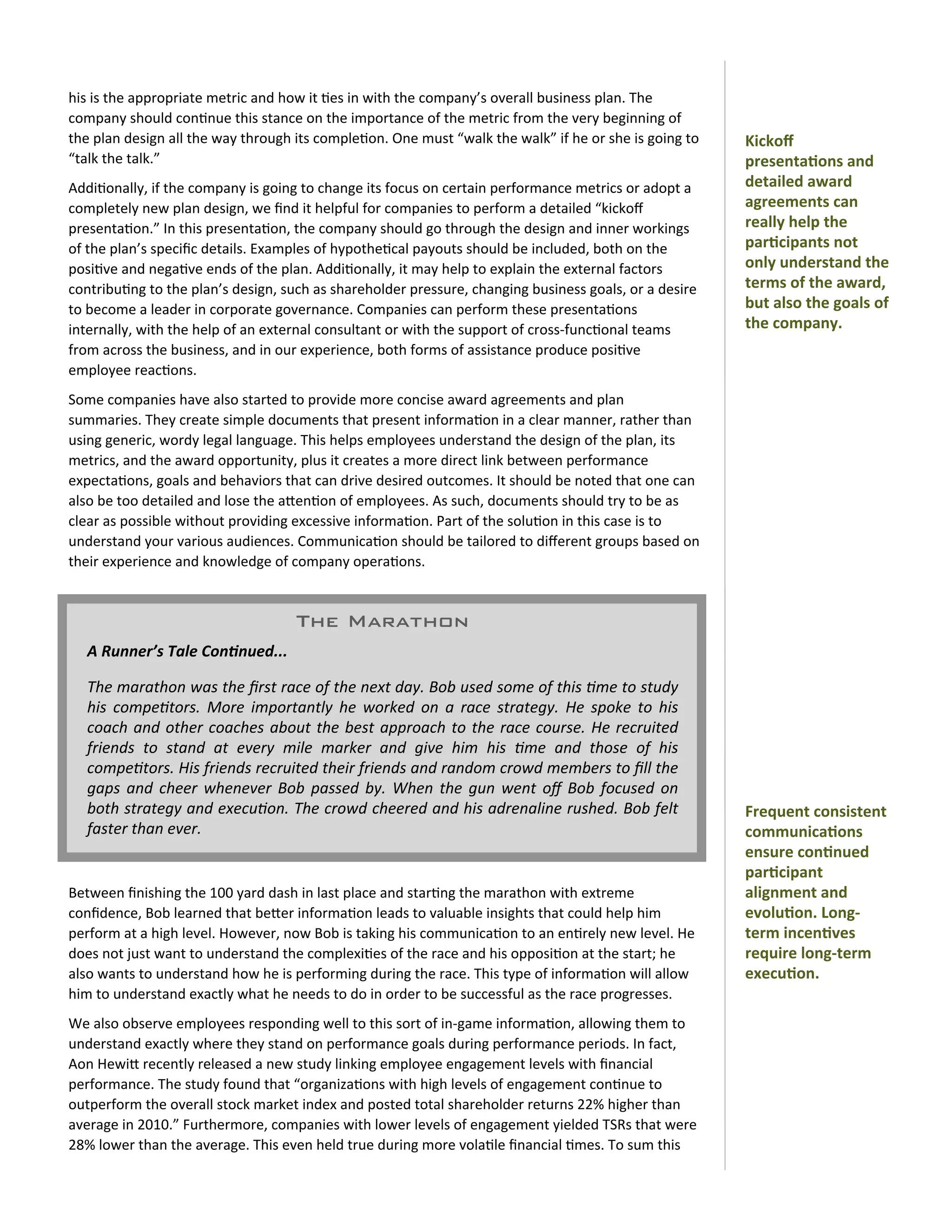 his	
  is	
  the	
  appropriate	
  metric	
  and	
  how	
  it	
  0es	
  in	
  with	
  the	
  company’s	
  overall	
  business	
  plan.	
  The	
  
company	
  should	
  con0nue	
  this	
  stance	
  on	
  the	
  importance	
  of	
  the	
  metric	
  from	
  the	
  very	
  beginning	
  of	
  
the	
  plan	
  design	
  all	
  the	
  way	
  through	
  its	
  comple0on.	
  One	
  must	
  “walk	
  the	
  walk”	
  if	
  he	
  or	
  she	
  is	
  going	
  to	
     Kickoﬀ	
  
“talk	
  the	
  talk.”                                                                                                                                                 presenta)ons	
  and	
  
Addi0onally,	
  if	
  the	
  company	
  is	
  going	
  to	
  change	
  its	
  focus	
  on	
  certain	
  performance	
  metrics	
  or	
  adopt	
  a	
                   detailed	
  award	
  
completely	
  new	
  plan	
  design,	
  we	
  ﬁnd	
  it	
  helpful	
  for	
  companies	
  to	
  perform	
  a	
  detailed	
  “kickoﬀ	
                                  agreements	
  can	
  
presenta0on.”	
  In	
  this	
  presenta0on,	
  the	
  company	
  should	
  go	
  through	
  the	
  design	
  and	
  inner	
  workings	
                                really	
  help	
  the	
  
of	
  the	
  plan’s	
  speciﬁc	
  details.	
  Examples	
  of	
  hypothe0cal	
  payouts	
  should	
  be	
  included,	
  both	
  on	
  the	
                             par)cipants	
  not	
  
posi0ve	
  and	
  nega0ve	
  ends	
  of	
  the	
  plan.	
  Addi0onally,	
  it	
  may	
  help	
  to	
  explain	
  the	
  external	
  factors	
                          only	
  understand	
  the	
  
contribu0ng	
  to	
  the	
  plan’s	
  design,	
  such	
  as	
  shareholder	
  pressure,	
  changing	
  business	
  goals,	
  or	
  a	
  desire	
                       terms	
  of	
  the	
  award,	
  
to	
  become	
  a	
  leader	
  in	
  corporate	
  governance.	
  Companies	
  can	
  perform	
  these	
  presenta0ons	
                                                but	
  also	
  the	
  goals	
  of	
  
internally,	
  with	
  the	
  help	
  of	
  an	
  external	
  consultant	
  or	
  with	
  the	
  support	
  of	
  cross-­‐func0onal	
  teams	
                         the	
  company.
from	
  across	
  the	
  business,	
  and	
  in	
  our	
  experience,	
  both	
  forms	
  of	
  assistance	
  produce	
  posi0ve	
  
employee	
  reac0ons.
Some	
  companies	
  have	
  also	
  started	
  to	
  provide	
  more	
  concise	
  award	
  agreements	
  and	
  plan	
  
summaries.	
  They	
  create	
  simple	
  documents	
  that	
  present	
  informa0on	
  in	
  a	
  clear	
  manner,	
  rather	
  than	
  
using	
  generic,	
  wordy	
  legal	
  language.	
  This	
  helps	
  employees	
  understand	
  the	
  design	
  of	
  the	
  plan,	
  its	
  
metrics,	
  and	
  the	
  award	
  opportunity,	
  plus	
  it	
  creates	
  a	
  more	
  direct	
  link	
  between	
  performance	
  
expecta0ons,	
  goals	
  and	
  behaviors	
  that	
  can	
  drive	
  desired	
  outcomes.	
  It	
  should	
  be	
  noted	
  that	
  one	
  can	
  
also	
  be	
  too	
  detailed	
  and	
  lose	
  the	
  aOen0on	
  of	
  employees.	
  As	
  such,	
  documents	
  should	
  try	
  to	
  be	
  as	
  
clear	
  as	
  possible	
  without	
  providing	
  excessive	
  informa0on.	
  Part	
  of	
  the	
  solu0on	
  in	
  this	
  case	
  is	
  to	
  
understand	
  your	
  various	
  audiences.	
  Communica0on	
  should	
  be	
  tailored	
  to	
  diﬀerent	
  groups	
  based	
  on	
  
their	
  experience	
  and	
  knowledge	
  of	
  company	
  opera0ons.


                                                          The Marathon
    A	
  Runner’s	
  Tale	
  Con/nued...

    The	
  marathon	
  was	
   the	
  ﬁrst	
  race	
  of	
  the	
  next	
   day.	
  Bob	
  used	
  some	
  of	
   this	
   1me	
  to	
  study	
  
    his	
   compe1tors.	
   More	
   importantly	
   he	
   worked	
   on	
   a	
   race	
   strategy.	
  He	
   spoke	
   to	
  his	
  
    coach	
   and	
  other	
  coaches	
   about	
  the	
   best	
  approach	
  to	
  the	
  race	
   course.	
  He	
   recruited	
  
    friends	
   to	
   stand	
   at	
   every	
   mile	
   marker	
   and	
   give	
   him	
   his	
   1me	
   and	
   those	
   of	
   his	
  
    compe1tors.	
  His	
  friends	
  recruited	
  their	
  friends	
   and	
  random	
  crowd	
  members	
   to	
  ﬁll	
  the	
  
    gaps	
   and	
  cheer	
   whenever	
  Bob	
   passed	
   by.	
   When	
  the	
   gun	
  went	
   oﬀ	
   Bob	
  focused	
   on	
  
    both	
   strategy	
   and	
  execu1on.	
  The	
  crowd	
  cheered	
   and	
  his	
   adrenaline	
  rushed.	
  Bob	
  felt	
                                        Frequent	
  consistent	
  
    faster	
  than	
  ever.                                                                                                                                            communica)ons	
  
                                                                                                                                                                       ensure	
  con)nued	
  
                                                                                                                                                                       par)cipant	
  
Between	
  ﬁnishing	
  the	
  100	
  yard	
  dash	
  in	
  last	
  place	
  and	
  star0ng	
  the	
  marathon	
  with	
  extreme	
                                     alignment	
  and	
  
conﬁdence,	
  Bob	
  learned	
  that	
  beOer	
  informa0on	
  leads	
  to	
  valuable	
  insights	
  that	
  could	
  help	
  him	
                                   evolu)on.	
  Long-­‐
perform	
  at	
  a	
  high	
  level.	
  However,	
  now	
  Bob	
  is	
  taking	
  his	
  communica0on	
  to	
  an	
  en0rely	
  new	
  level.	
  He	
                  term	
  incen)ves	
  
does	
  not	
  just	
  want	
  to	
  understand	
  the	
  complexi0es	
  of	
  the	
  race	
  and	
  his	
  opposi0on	
  at	
  the	
  start;	
  he	
                   require	
  long-­‐term	
  
also	
  wants	
  to	
  understand	
  how	
  he	
  is	
  performing	
  during	
  the	
  race.	
  This	
  type	
  of	
  informa0on	
  will	
  allow	
                    execu)on.
him	
  to	
  understand	
  exactly	
  what	
  he	
  needs	
  to	
  do	
  in	
  order	
  to	
  be	
  successful	
  as	
  the	
  race	
  progresses.
We	
  also	
  observe	
  employees	
  responding	
  well	
  to	
  this	
  sort	
  of	
  in-­‐game	
  informa0on,	
  allowing	
  them	
  to	
  
understand	
  exactly	
  where	
  they	
  stand	
  on	
  performance	
  goals	
  during	
  performance	
  periods.	
  In	
  fact,	
  
Aon	
  HewiO	
  recently	
  released	
  a	
  new	
  study	
  linking	
  employee	
  engagement	
  levels	
  with	
  ﬁnancial	
  
performance.	
  The	
  study	
  found	
  that	
  “organiza0ons	
  with	
  high	
  levels	
  of	
  engagement	
  con0nue	
  to	
  
outperform	
  the	
  overall	
  stock	
  market	
  index	
  and	
  posted	
  total	
  shareholder	
  returns	
  22%	
  higher	
  than	
  
average	
  in	
  2010.”	
  Furthermore,	
  companies	
  with	
  lower	
  levels	
  of	
  engagement	
  yielded	
  TSRs	
  that	
  were	
  
28%	
  lower	
  than	
  the	
  average.	
  This	
  even	
  held	
  true	
  during	
  more	
  vola0le	
  ﬁnancial	
  0mes.	
  To	
  sum	
  this	
  
 
