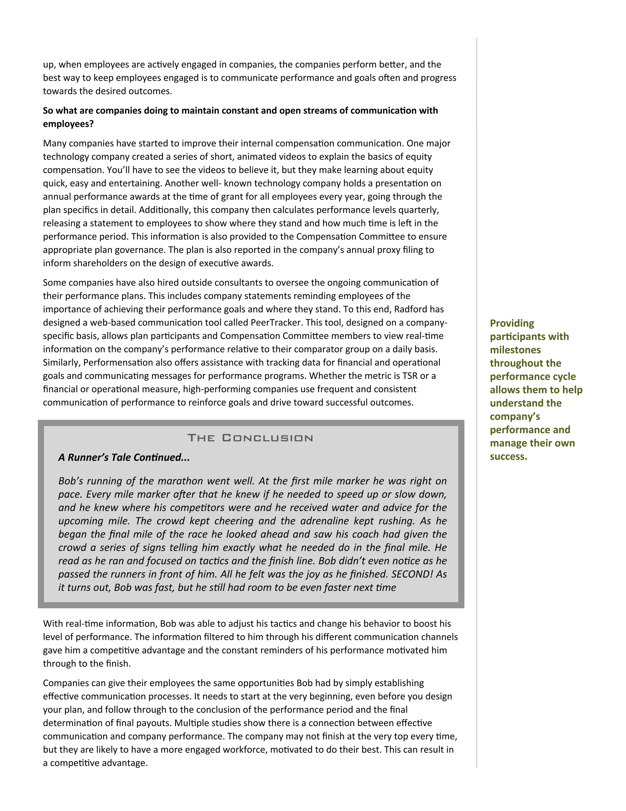 up,	
  when	
  employees	
  are	
  ac0vely	
  engaged	
  in	
  companies,	
  the	
  companies	
  perform	
  beOer,	
  and	
  the	
  
best	
  way	
  to	
  keep	
  employees	
  engaged	
  is	
  to	
  communicate	
  performance	
  and	
  goals	
  o=en	
  and	
  progress	
  
towards	
  the	
  desired	
  outcomes.
So	
  what	
  are	
  companies	
  doing	
  to	
  maintain	
  constant	
  and	
  open	
  streams	
  of	
  communica)on	
  with	
  
employees?
Many	
  companies	
  have	
  started	
  to	
  improve	
  their	
  internal	
  compensa0on	
  communica0on.	
  One	
  major	
  
technology	
  company	
  created	
  a	
  series	
  of	
  short,	
  animated	
  videos	
  to	
  explain	
  the	
  basics	
  of	
  equity	
  
compensa0on.	
  You’ll	
  have	
  to	
  see	
  the	
  videos	
  to	
  believe	
  it,	
  but	
  they	
  make	
  learning	
  about	
  equity	
  
quick,	
  easy	
  and	
  entertaining.	
  Another	
  well-­‐	
  known	
  technology	
  company	
  holds	
  a	
  presenta0on	
  on	
  
annual	
  performance	
  awards	
  at	
  the	
  0me	
  of	
  grant	
  for	
  all	
  employees	
  every	
  year,	
  going	
  through	
  the	
  
plan	
  speciﬁcs	
  in	
  detail.	
  Addi0onally,	
  this	
  company	
  then	
  calculates	
  performance	
  levels	
  quarterly,	
  
releasing	
  a	
  statement	
  to	
  employees	
  to	
  show	
  where	
  they	
  stand	
  and	
  how	
  much	
  0me	
  is	
  le=	
  in	
  the	
  
performance	
  period.	
  This	
  informa0on	
  is	
  also	
  provided	
  to	
  the	
  Compensa0on	
  CommiOee	
  to	
  ensure	
  
appropriate	
  plan	
  governance.	
  The	
  plan	
  is	
  also	
  reported	
  in	
  the	
  company’s	
  annual	
  proxy	
  ﬁling	
  to	
  
inform	
  shareholders	
  on	
  the	
  design	
  of	
  execu0ve	
  awards.
Some	
  companies	
  have	
  also	
  hired	
  outside	
  consultants	
  to	
  oversee	
  the	
  ongoing	
  communica0on	
  of	
  
their	
  performance	
  plans.	
  This	
  includes	
  company	
  statements	
  reminding	
  employees	
  of	
  the	
  
importance	
  of	
  achieving	
  their	
  performance	
  goals	
  and	
  where	
  they	
  stand.	
  To	
  this	
  end,	
  Radford	
  has	
  
designed	
  a	
  web-­‐based	
  communica0on	
  tool	
  called	
  PeerTracker.	
  This	
  tool,	
  designed	
  on	
  a	
  company-­‐                            Providing	
  
speciﬁc	
  basis,	
  allows	
  plan	
  par0cipants	
  and	
  Compensa0on	
  CommiOee	
  members	
  to	
  view	
  real-­‐0me	
                                   par)cipants	
  with	
  
informa0on	
  on	
  the	
  company’s	
  performance	
  rela0ve	
  to	
  their	
  comparator	
  group	
  on	
  a	
  daily	
  basis.	
                            milestones	
  
Similarly,	
  Performensa0on	
  also	
  oﬀers	
  assistance	
  with	
  tracking	
  data	
  for	
  ﬁnancial	
  and	
  opera0onal	
                               throughout	
  the	
  
goals	
  and	
  communica0ng	
  messages	
  for	
  performance	
  programs.	
  Whether	
  the	
  metric	
  is	
  TSR	
  or	
  a	
                               performance	
  cycle	
  
ﬁnancial	
  or	
  opera0onal	
  measure,	
  high-­‐performing	
  companies	
  use	
  frequent	
  and	
  consistent	
                                            allows	
  them	
  to	
  help	
  
communica0on	
  of	
  performance	
  to	
  reinforce	
  goals	
  and	
  drive	
  toward	
  successful	
  outcomes.                                              understand	
  the	
  
                                                                                                                                                                company’s	
  
                                                                                                                                                                performance	
  and	
  
                                                      The Conclusion                                                                                            manage	
  their	
  own	
  
     A	
  Runner’s	
  Tale	
  Con/nued...                                                                                                                       success.

     Bob’s	
   running	
  of	
   the	
   marathon	
  went	
  well.	
  At	
   the	
   ﬁrst	
  mile	
   marker	
   he	
   was	
   right	
   on	
  
     pace.	
  Every	
   mile	
   marker	
  aQer	
  that	
  he	
  knew	
  if	
  he	
   needed	
  to	
  speed	
  up	
  or	
   slow	
  down,	
  
     and	
  he	
   knew	
  where	
  his	
   compe1tors	
   were	
   and	
  he	
  received	
  water	
   and	
  advice	
   for	
  the	
  
     upcoming	
   mile.	
   The	
   crowd	
   kept	
   cheering	
   and	
   the	
   adrenaline	
   kept	
   rushing.	
   As	
   he	
  
     began	
  the	
   ﬁnal	
  mile	
   of	
   the	
   race	
   he	
   looked	
   ahead	
  and	
   saw	
  his	
   coach	
  had	
   given	
  the	
  
     crowd	
  a	
   series	
   of	
   signs	
   telling	
  him	
   exactly	
   what	
  he	
   needed	
   do	
   in	
   the	
   ﬁnal	
  mile.	
   He	
  
     read	
  as	
  he	
  ran	
  and	
  focused	
  on	
  tac1cs	
  and	
  the	
  ﬁnish	
   line.	
  Bob	
  didn’t	
  even	
  no1ce	
  as	
  he	
  
     passed	
  the	
  runners	
  in	
  front	
  of	
  him.	
  All	
   he	
  felt	
  was	
  the	
  joy	
  as	
  he	
  ﬁnished.	
  SECOND!	
  As	
  
     it	
  turns	
  out,	
  Bob	
  was	
  fast,	
  but	
  he	
  s1ll	
  had	
  room	
  to	
  be	
  even	
  faster	
  next	
  1me


With	
  real-­‐0me	
  informa0on,	
  Bob	
  was	
  able	
  to	
  adjust	
  his	
  tac0cs	
  and	
  change	
  his	
  behavior	
  to	
  boost	
  his	
  
level	
  of	
  performance.	
  The	
  informa0on	
  ﬁltered	
  to	
  him	
  through	
  his	
  diﬀerent	
  communica0on	
  channels	
  
gave	
  him	
  a	
  compe00ve	
  advantage	
  and	
  the	
  constant	
  reminders	
  of	
  his	
  performance	
  mo0vated	
  him	
  
through	
  to	
  the	
  ﬁnish.
Companies	
  can	
  give	
  their	
  employees	
  the	
  same	
  opportuni0es	
  Bob	
  had	
  by	
  simply	
  establishing	
  
eﬀec0ve	
  communica0on	
  processes.	
  It	
  needs	
  to	
  start	
  at	
  the	
  very	
  beginning,	
  even	
  before	
  you	
  design	
  
your	
  plan,	
  and	
  follow	
  through	
  to	
  the	
  conclusion	
  of	
  the	
  performance	
  period	
  and	
  the	
  ﬁnal	
  
determina0on	
  of	
  ﬁnal	
  payouts.	
  Mul0ple	
  studies	
  show	
  there	
  is	
  a	
  connec0on	
  between	
  eﬀec0ve	
  
communica0on	
  and	
  company	
  performance.	
  The	
  company	
  may	
  not	
  ﬁnish	
  at	
  the	
  very	
  top	
  every	
  0me,	
  
but	
  they	
  are	
  likely	
  to	
  have	
  a	
  more	
  engaged	
  workforce,	
  mo0vated	
  to	
  do	
  their	
  best.	
  This	
  can	
  result	
  in	
  
a	
  compe00ve	
  advantage.
 