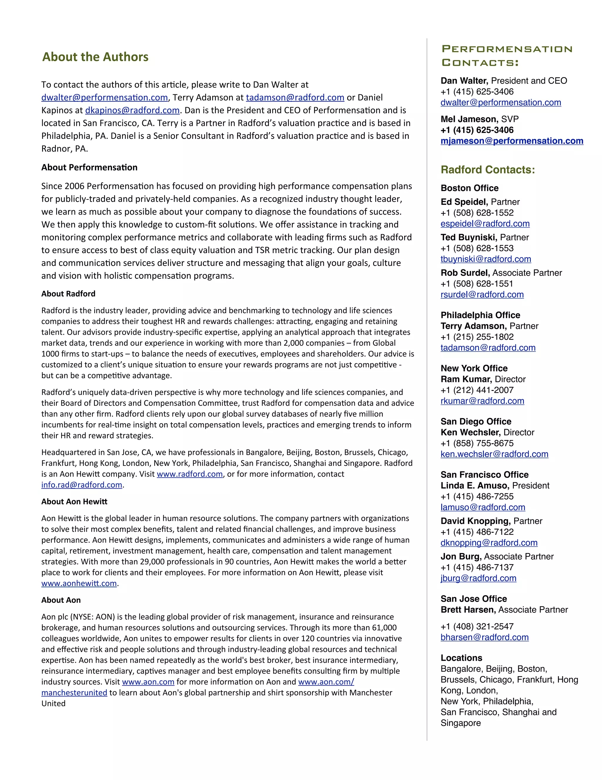 Performensation
About	
  the	
  Authors                                                                                                                                       Contacts:
To	
  contact	
  the	
  authors	
  of	
  this	
  ar0cle,	
  please	
  write	
  to	
  Dan	
  Walter	
  at	
                                                    Dan Walter, President and CEO
                                                                                                                                                              +1 (415) 625-3406
dwalter@performensa0on.com,	
  Terry	
  Adamson	
  at	
  tadamson@radford.com	
  or	
  Daniel	
                                                               dwalter@performensation.com
Kapinos	
  at	
  dkapinos@radford.com.	
  Dan	
  is	
  the	
  President	
  and	
  CEO	
  of	
  Performensa0on	
  and	
  is	
  
located	
  in	
  San	
  Francisco,	
  CA.	
  Terry	
  is	
  a	
  Partner	
  in	
  Radford’s	
  valua0on	
  prac0ce	
  and	
  is	
  based	
  in	
              Mel Jameson, SVP
                                                                                                                                                              +1 (415) 625-3406
Philadelphia,	
  PA.	
  Daniel	
  is	
  a	
  Senior	
  Consultant	
  in	
  Radford’s	
  valua0on	
  prac0ce	
  and	
  is	
  based	
  in	
                     mjameson@performensation.com
Radnor,	
  PA.
About	
  Performensa)on                                                                                                                                       Radford Contacts:
Since	
  2006	
  Performensa0on	
  has	
  focused	
  on	
  providing	
  high	
  performance	
  compensa0on	
  plans	
                                         Boston Ofﬁce
for	
  publicly-­‐traded	
  and	
  privately-­‐held	
  companies.	
  As	
  a	
  recognized	
  industry	
  thought	
  leader,	
                                Ed Speidel, Partner
we	
  learn	
  as	
  much	
  as	
  possible	
  about	
  your	
  company	
  to	
  diagnose	
  the	
  founda0ons	
  of	
  success.	
                            +1 (508) 628-1552
We	
  then	
  apply	
  this	
  knowledge	
  to	
  custom-­‐ﬁt	
  solu0ons.	
  We	
  oﬀer	
  assistance	
  in	
  tracking	
  and	
                             espeidel@radford.com
monitoring	
  complex	
  performance	
  metrics	
  and	
  collaborate	
  with	
  leading	
  ﬁrms	
  such	
  as	
  Radford	
                                   Ted Buyniski, Partner
to	
  ensure	
  access	
  to	
  best	
  of	
  class	
  equity	
  valua0on	
  and	
  TSR	
  metric	
  tracking.	
  Our	
  plan	
  design	
                     +1 (508) 628-1553
and	
  communica0on	
  services	
  deliver	
  structure	
  and	
  messaging	
  that	
  align	
  your	
  goals,	
  culture	
                                   tbuyniski@radford.com
and	
  vision	
  with	
  holis0c	
  compensa0on	
  programs.                                                                                                  Rob Surdel, Associate Partner
                                                                                                                                                              +1 (508) 628-1551
About	
  Radford                                                                                                                                              rsurdel@radford.com
Radford	
  is	
  the	
  industry	
  leader,	
  providing	
  advice	
  and	
  benchmarking	
  to	
  technology	
  and	
  life	
  sciences	
  
                                                                                                                                                              Philadelphia Ofﬁce
companies	
  to	
  address	
  their	
  toughest	
  HR	
  and	
  rewards	
  challenges:	
  aOrac0ng,	
  engaging	
  and	
  retaining	
  
                                                                                                                                                              Terry Adamson, Partner
talent.	
  Our	
  advisors	
  provide	
  industry-­‐speciﬁc	
  exper0se,	
  applying	
  an	
  analy0cal	
  approach	
  that	
  integrates	
  
                                                                                                                                                              +1 (215) 255-1802
market	
  data,	
  trends	
  and	
  our	
  experience	
  in	
  working	
  with	
  more	
  than	
  2,000	
  companies	
  –	
  from	
  Global	
  
                                                                                                                                                              tadamson@radford.com
1000	
  ﬁrms	
  to	
  start-­‐ups	
  –	
  to	
  balance	
  the	
  needs	
  of	
  execu0ves,	
  employees	
  and	
  shareholders.	
  Our	
  advice	
  is	
  
customized	
  to	
  a	
  client’s	
  unique	
  situa0on	
  to	
  ensure	
  your	
  rewards	
  programs	
  are	
  not	
  just	
  compe00ve	
  -­‐	
            New York Ofﬁce
but	
  can	
  be	
  a	
  compe00ve	
  advantage.                                                                                                              Ram Kumar, Director
Radford’s	
  uniquely	
  data-­‐driven	
  perspec0ve	
  is	
  why	
  more	
  technology	
  and	
  life	
  sciences	
  companies,	
  and	
                     +1 (212) 441-2007
their	
  Board	
  of	
  Directors	
  and	
  Compensa0on	
  CommiOee,	
  trust	
  Radford	
  for	
  compensa0on	
  data	
  and	
  advice	
                     rkumar@radford.com
than	
  any	
  other	
  ﬁrm.	
  Radford	
  clients	
  rely	
  upon	
  our	
  global	
  survey	
  databases	
  of	
  nearly	
  ﬁve	
  million	
  
incumbents	
  for	
  real-­‐0me	
  insight	
  on	
  total	
  compensa0on	
  levels,	
  prac0ces	
  and	
  emerging	
  trends	
  to	
  inform	
                San Diego Ofﬁce
their	
  HR	
  and	
  reward	
  strategies.                                                                                                                   Ken Wechsler, Director
                                                                                                                                                              +1 (858) 755-8675
Headquartered	
  in	
  San	
  Jose,	
  CA,	
  we	
  have	
  professionals	
  in	
  Bangalore,	
  Beijing,	
  Boston,	
  Brussels,	
  Chicago,	
               ken.wechsler@radford.com
Frankfurt,	
  Hong	
  Kong,	
  London,	
  New	
  York,	
  Philadelphia,	
  San	
  Francisco,	
  Shanghai	
  and	
  Singapore.	
  Radford	
  
is	
  an	
  Aon	
  HewiO	
  company.	
  Visit	
  www.radford.com,	
  or	
  for	
  more	
  informa0on,	
  contact	
                                            San Francisco Ofﬁce
info.rad@radford.com.                                                                                                                                         Linda E. Amuso, President
                                                                                                                                                              +1 (415) 486-7255
About	
  Aon	
  HewiY
                                                                                                                                                              lamuso@radford.com
Aon	
  HewiO	
  is	
  the	
  global	
  leader	
  in	
  human	
  resource	
  solu0ons.	
  The	
  company	
  partners	
  with	
  organiza0ons	
                 David Knopping, Partner
to	
  solve	
  their	
  most	
  complex	
  beneﬁts,	
  talent	
  and	
  related	
  ﬁnancial	
  challenges,	
  and	
  improve	
  business	
                    +1 (415) 486-7122
performance.	
  Aon	
  HewiO	
  designs,	
  implements,	
  communicates	
  and	
  administers	
  a	
  wide	
  range	
  of	
  human	
                          dknopping@radford.com
capital,	
  re0rement,	
  investment	
  management,	
  health	
  care,	
  compensa0on	
  and	
  talent	
  management	
  
                                                                                                                                                              Jon Burg, Associate Partner
strategies.	
  With	
  more	
  than	
  29,000	
  professionals	
  in	
  90	
  countries,	
  Aon	
  HewiO	
  makes	
  the	
  world	
  a	
  beOer	
  
                                                                                                                                                              +1 (415) 486-7137
place	
  to	
  work	
  for	
  clients	
  and	
  their	
  employees.	
  For	
  more	
  informa0on	
  on	
  Aon	
  HewiO,	
  please	
  visit	
  
                                                                                                                                                              jburg@radford.com
www.aonhewiO.com.
About	
  Aon                                                                                                                                                  San Jose Ofﬁce
                                                                                                                                                              Brett Harsen, Associate Partner
Aon	
  plc	
  (NYSE:	
  AON)	
  is	
  the	
  leading	
  global	
  provider	
  of	
  risk	
  management,	
  insurance	
  and	
  reinsurance	
  
brokerage,	
  and	
  human	
  resources	
  solu0ons	
  and	
  outsourcing	
  services.	
  Through	
  its	
  more	
  than	
  61,000	
                          +1 (408) 321-2547
colleagues	
  worldwide,	
  Aon	
  unites	
  to	
  empower	
  results	
  for	
  clients	
  in	
  over	
  120	
  countries	
  via	
  innova0ve	
               bharsen@radford.com
and	
  eﬀec0ve	
  risk	
  and	
  people	
  solu0ons	
  and	
  through	
  industry-­‐leading	
  global	
  resources	
  and	
  technical	
  
exper0se.	
  Aon	
  has	
  been	
  named	
  repeatedly	
  as	
  the	
  world's	
  best	
  broker,	
  best	
  insurance	
  intermediary,	
                     Locations
reinsurance	
  intermediary,	
  cap0ves	
  manager	
  and	
  best	
  employee	
  beneﬁts	
  consul0ng	
  ﬁrm	
  by	
  mul0ple	
                               Bangalore, Beijing, Boston,
industry	
  sources.	
  Visit	
  www.aon.com	
  for	
  more	
  informa0on	
  on	
  Aon	
  and	
  www.aon.com/                                                 Brussels, Chicago, Frankfurt, Hong
manchesterunited	
  to	
  learn	
  about	
  Aon's	
  global	
  partnership	
  and	
  shirt	
  sponsorship	
  with	
  Manchester	
                             Kong, London,
United                                                                                                                                                        New York, Philadelphia,
                                                                                                                                                              San Francisco, Shanghai and
                                                                                                                                                              Singapore
 