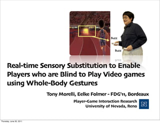 Real-time Sensory Substitution to Enable
      Players who are Blind to Play Video games
      using Whole-Body Gestures
                          Tony Morelli, Eelke Folmer - FDG’11, Bordeaux
                                     Player-Game Interaction Research
                                           University of Nevada, Reno


Thursday, June 30, 2011
 
