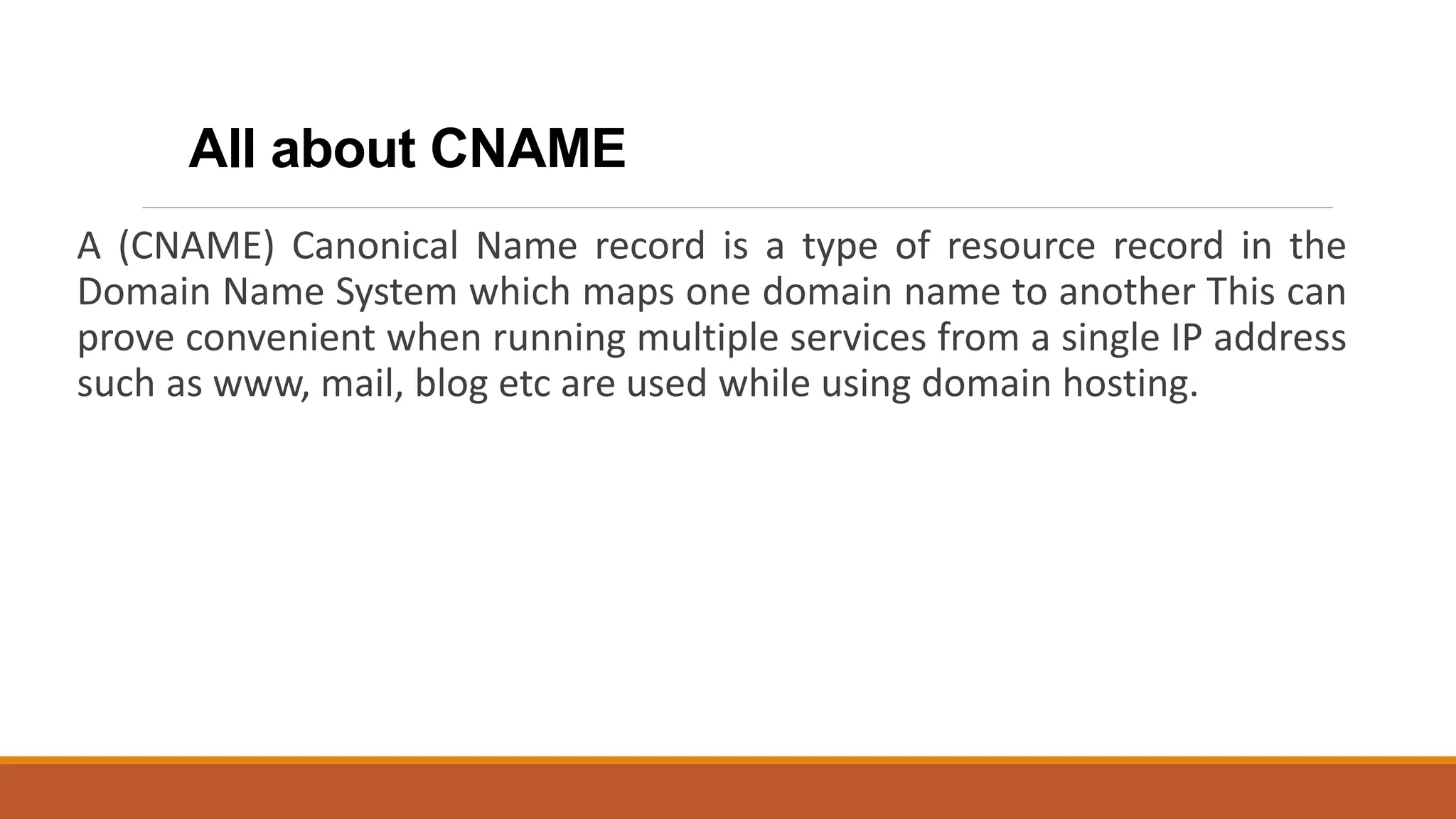 All about CNAME
A (CNAME) Canonical Name record is a type of resource record in the
Domain Name System which maps one domain name to another This can
prove convenient when running multiple services from a single IP address
such as www, mail, blog etc are used while using domain hosting.
 