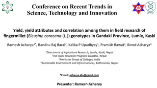 Conference on Recent Trends in
Science, Technology and Innovation
Yield, yield attributes and correlation among them in field research of
fingermillet (Eleusine coracana (L.)) genotypes in Gandaki Province, Lumle, Kaski
Ramesh Acharya1*, Bandhu Raj Baral2, Kalika P Upadhyay1, Pramish Rawat3, Binod Acharya4
1Directorate of Agriculture Research, Lumle, Kaski, Nepal
2Hill Crops Research Program, Dolakha, Nepal
3Amristsar Group of Colleges, India
4Sustainable Environment and Infrastructures, Kathmandu, Nepal
*Email: acharya.afu@gamil.com
Presenter: Ramesh Acharya
 