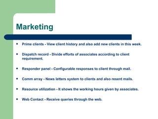 Marketing Prime clients - View client history and also add new clients in this week. Dispatch record - Divide efforts of associates according to client requirement. Responder panel - Configurable responses to client through mail. Comm array - News letters system to clients and also resent mails. Resource utilization - It shows the working hours given by associates. Web Contact - Receive queries through the web. 