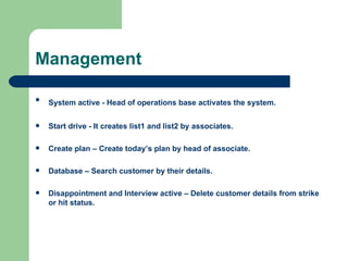 Management System active - Head of operations base activates the system.   Start drive - It creates list1 and list2 by associates. Create plan – Create today’s plan by head of associate. Database – Search customer by their details. Disappointment and Interview active – Delete customer details from strike or hit status. 