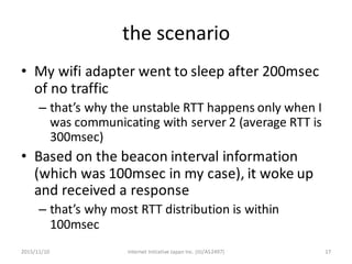the	scenario
• My	wifi adapter	went	to	sleep	after	200msec	
of	no	traffic
– that’s	why	the	unstable	RTT	happens	only	when	...