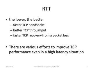 RTT
• the	lower,	the	better
– faster	TCP	handshake
– better	TCP	throughput
– faster	TCP	recovery	from	a	packet	loss
• There	are	various	efforts	to	improve	TCP	
performance	even	in	a	high	latency	situation
Internet	Initiative	Japan	Inc.	(IIJ/AS2497) 62015/11/10
 