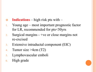  Indications – high risk pts with –
1. Young age – most important prognostic factor
for LR, recommended for pts<50yrs
2. Surgical margins - +ve or close margins not
re-excised
3. Extensive intraductal component (EIC)
4. Tumor size >4cm (T2)
5. Lymphovascular emboli
6. High grade
 