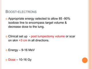 BOOST-ELECTRONS
 Appropriate energy selected to allow 85 -90%
isodose line to encompass target volume &
decrease dose to the lung.
 Clinical set up - post lumpectomy volume or scar
on skin +3 cm in all directions.
 Energy – 9-16 MeV
 Dose – 10-16 Gy
 