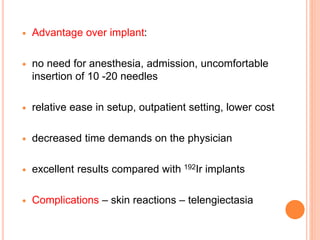  Advantage over implant:
 no need for anesthesia, admission, uncomfortable
insertion of 10 -20 needles
 relative ease in setup, outpatient setting, lower cost
 decreased time demands on the physician
 excellent results compared with 192Ir implants
 Complications – skin reactions – telengiectasia
 