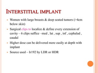 INTERSTITIAL IMPLANT
 Women with large breasts & deep seated tumors (>4cm
below skin)
 Surgical clips to localize & define every extension of
cavity – 6 clips suffice –med , lat , sup , inf , cephalad ,
caudal
 Higher dose can be delivered more easily at depth with
implant
 Source used – Ir192 by LDR or HDR
 