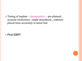  Timing of implant – intraoperative – pre-planned ,
accurate localization , single anaesthesia , catheters
placed more accurately in tumor bed
 Post EBRT
 