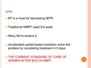 APBI
 RT is a must for decreasing IBTR
 Traditional WBRT need 5-6 week
 Many fail to receive it
 Accelerated partial breast irradiation solve this
problem by completing treatment in 5 days
 THE CURRENT STANDARD OF CARE OF
WOMEN AFTER BCS IS WBRT
 