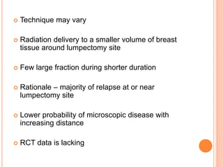  Technique may vary
 Radiation delivery to a smaller volume of breast
tissue around lumpectomy site
 Few large fraction during shorter duration
 Rationale – majority of relapse at or near
lumpectomy site
 Lower probability of microscopic disease with
increasing distance
 RCT data is lacking
 
