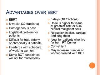 ADVANTAGES OVER EBRT
 EBRT
 6 weeks (30 fractions)
 Homogeneous dose
 Logistical problem for
patients
 Difficult for frail, elderly,
or chronically ill patients
 Interferes with schedule
of working women
 Some BCT candidates
will opt for mastectomy
 5 days (10 fractions)
 Dose is higher to tissue
at greatest risk for sub-
clinical malignant cells
 Reduction in skin, cardiac
and lung dose
 Ideal for patients who live
far from RT Center
 Convenient
 May increase number of
women treated with BCT
 