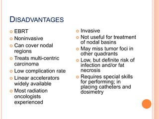 DISADVANTAGES
 EBRT
 Noninvasive
 Can cover nodal
regions
 Treats multi-centric
carcinoma
 Low complication rate
 Linear accelerators
widely available
 Most radiation
oncologists
experienced
 Invasive
 Not useful for treatment
of nodal basins
 May miss tumor foci in
other quadrants
 Low, but definite risk of
infection and/or fat
necrosis
 Requires special skills
for performing; in
placing catheters and
dosimetry
 