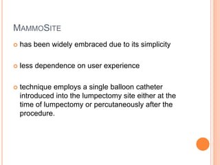 MAMMOSITE
 has been widely embraced due to its simplicity
 less dependence on user experience
 technique employs a single balloon catheter
introduced into the lumpectomy site either at the
time of lumpectomy or percutaneously after the
procedure.
 