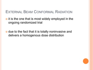 EXTERNAL BEAM CONFORMAL RADIATION
 it is the one that is most widely employed in the
ongoing randomized trial
 due to the fact that it is totally noninvasive and
delivers a homogenous dose distribution
 
