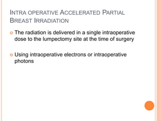 INTRA OPERATIVE ACCELERATED PARTIAL
BREAST IRRADIATION
 The radiation is delivered in a single intraoperative
dose to the lumpectomy site at the time of surgery
 Using intraoperative electrons or intraoperative
photons
 