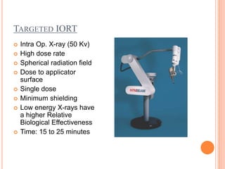 TARGETED IORT
 Intra Op. X-ray (50 Kv)
 High dose rate
 Spherical radiation field
 Dose to applicator
surface
 Single dose
 Minimum shielding
 Low energy X-rays have
a higher Relative
Biological Effectiveness
 Time: 15 to 25 minutes
 
