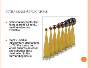 INTRABEAM APPLICATORS
 Spherical Applicator Set
Ranges from 1.5 to 5.0
cm diameters are
available.
 Ideally used in
intracavitary applications
to “fill” the tumor bed,
which ensures an equal
and spherical dose
distribution to the
surrounding tissue.
 