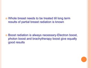  Whole breast needs to be treated till long term
results of partial breast radiation is known
 Boost radiation is always necessary-Electron boost,
photon boost and brachytherapy boost give equally
good results
 