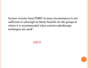 “ Serious toxicity from PMRT in most circumstances is not
sufficient to outweigh its likely benefits for the groups in
whom it is recommended when current radiotherapy
techniques are used”.
ASCO
 