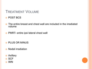TREATMENT VOLUME
 POST BCS
 The entire breast and chest wall are included in the irradiated
volume
 PMRT- entire ipsi lateral chest wall
 PLUS OR MINUS
 Nodal irradiation
 Axillary
 SCF
 IMN
 