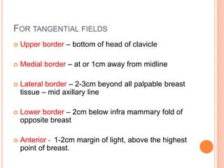 FOR TANGENTIAL FIELDS
 Upper border – bottom of head of clavicle
 Medial border – at or 1cm away from midline
 Lateral border – 2-3cm beyond all palpable breast
tissue – mid axillary line
 Lower border – 2cm below infra mammary fold of
opposite breast
 Anterior - 1-2cm margin of light, above the highest
point of breast.
 
