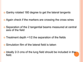 Gantry rotated 180 degree to get the lateral tangents
 Again check if the markers are crossing the cross wires
 Separation of the 2 tangential beams measured at central
axis of the field
 Treatment depth =1/2 the separation of the fields
 Simulation film of the lateral field is taken
 Ideally 2-3 cms of the lung field should be included in the
field.
 