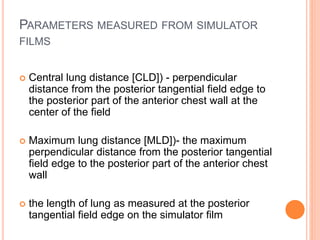 PARAMETERS MEASURED FROM SIMULATOR
FILMS
 Central lung distance [CLD]) - perpendicular
distance from the posterior tangential field edge to
the posterior part of the anterior chest wall at the
center of the field
 Maximum lung distance [MLD])- the maximum
perpendicular distance from the posterior tangential
field edge to the posterior part of the anterior chest
wall
 the length of lung as measured at the posterior
tangential field edge on the simulator film
 