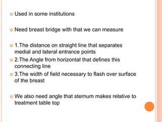  Used in some institutions
 Need breast bridge with that we can measure
 1.The distance on straight line that separates
medial and lateral entrance points
 2.The Angle from horizontal that defines this
connecting line
 3.The width of field necessary to flash over surface
of the breast
 We also need angle that sternum makes relative to
treatment table top
 
