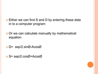  Either we can find S and D by entering these data
in to a computer program
 Or we can calculate manually by mathematical
equation
 D= sep/2.sinØ-AcosØ
 S= sep/2.cosØ+AcosØ
 