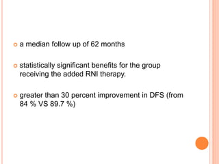  a median follow up of 62 months
 statistically significant benefits for the group
receiving the added RNI therapy.
 greater than 30 percent improvement in DFS (from
84 % VS 89.7 %)
 